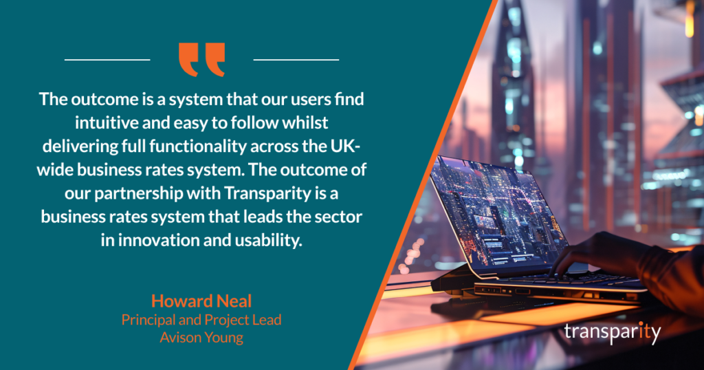 The outcome is a system that our users find intuitive and easy to follow whilst delivering full functionality across the UK-wide business rates system. The outcome of our partnership with Transparity is a business rates system that leads the sector in innovation and usability.